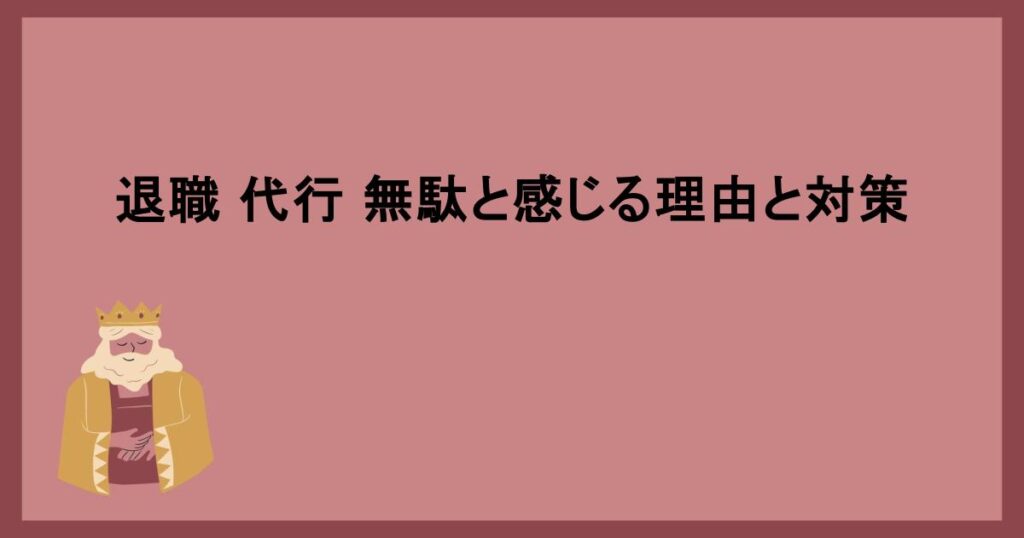 退職 代行 無駄と感じる理由と対策