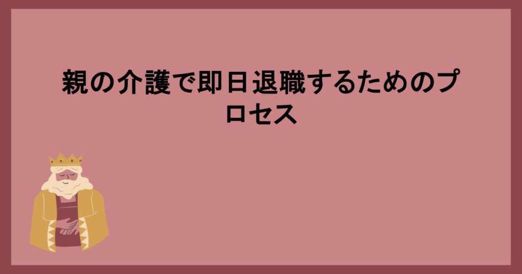 親の介護で即日退職するためのプロセス