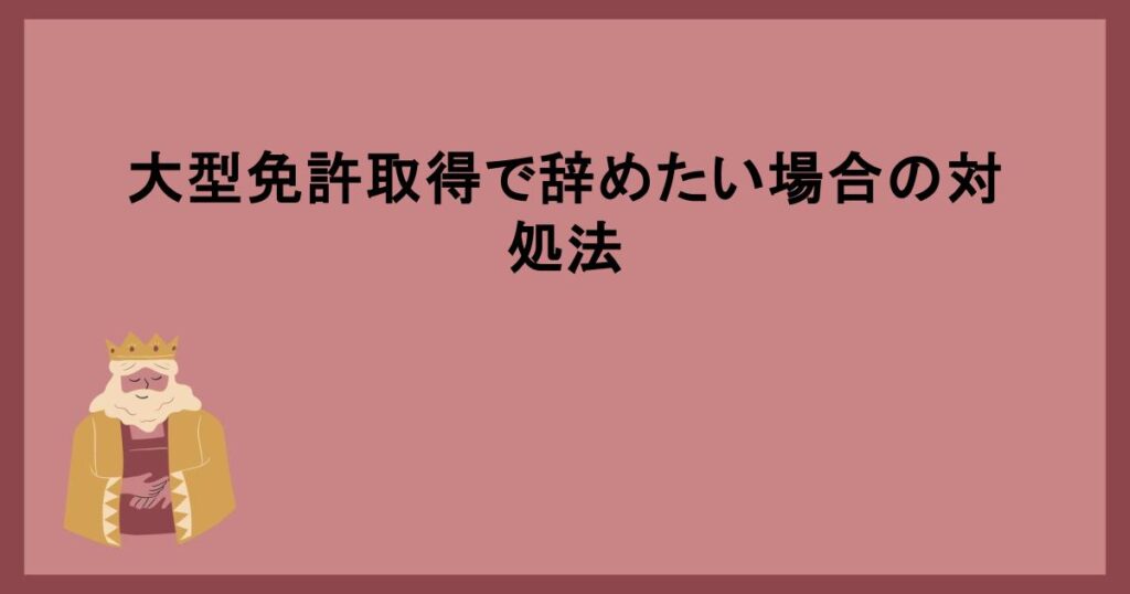 大型免許取得で辞めたい場合の対処法